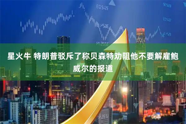 星火牛 特朗普驳斥了称贝森特劝阻他不要解雇鲍威尔的报道