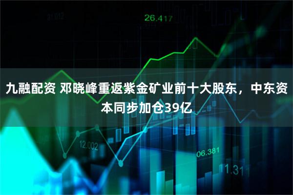 九融配资 邓晓峰重返紫金矿业前十大股东，中东资本同步加仓39亿